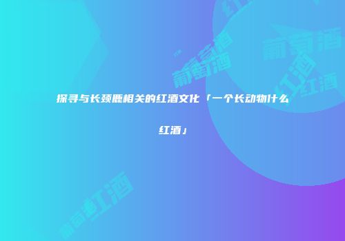 探寻与长颈鹿相关的红酒文化「一个长动物什么红酒」