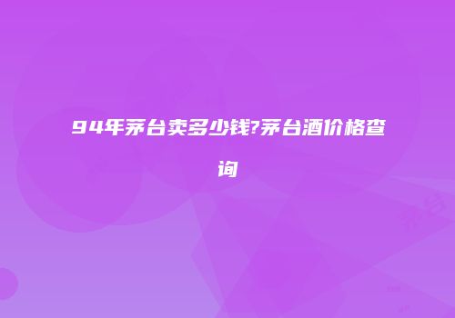 94年茅台卖多少钱?茅台酒价格查询
