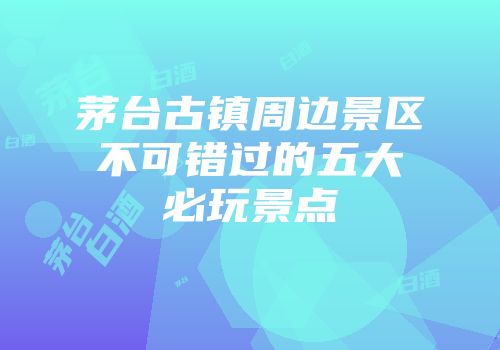 茅台古镇周边景区不可错过的五大必玩景点
