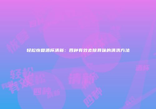轻松恢复酒杯清新：四种有效去除异味的清洗方法