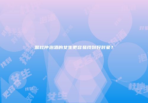 喝杜仲泡酒的女生更容易找到好对象？