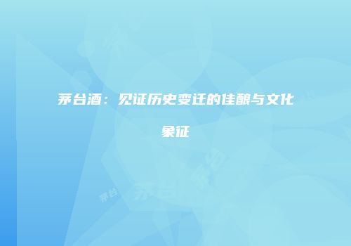 茅台酒：见证历史变迁的佳酿与文化象征