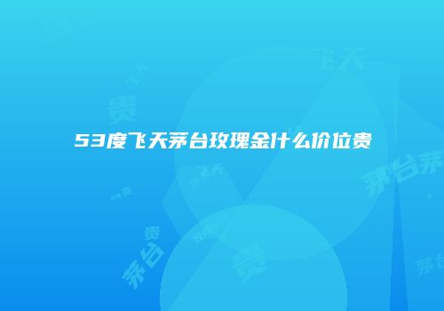 53度飞天茅台玫瑰金什么价位贵