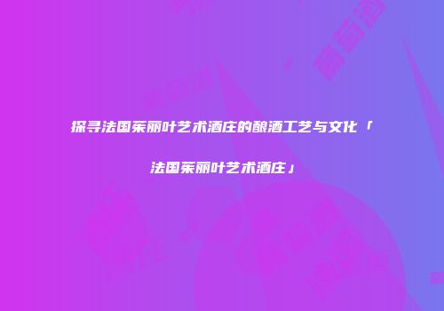 探寻法国茱丽叶艺术酒庄的酿酒工艺与文化「法国茱丽叶艺术酒庄」