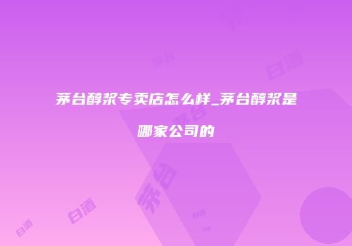 茅台醇浆专卖店怎么样_茅台醇浆是哪家公司的