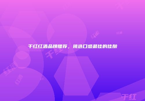 干红红酒品牌推荐，挑选口感最佳的佳酿