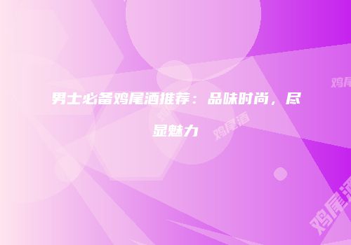 男士必备鸡尾酒推荐：品味时尚，尽显魅力