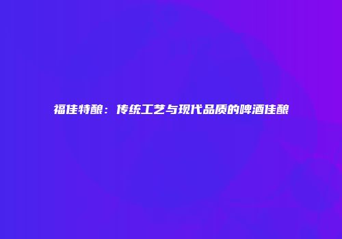 福佳特酿：传统工艺与现代品质的啤酒佳酿