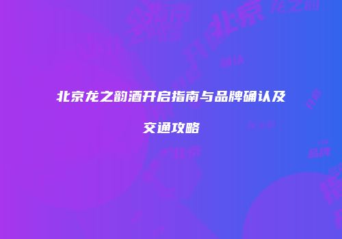 北京龙之韵酒开启指南与品牌确认及交通攻略