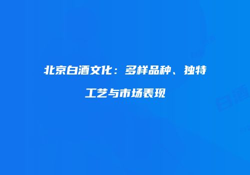 北京白酒文化：多样品种、独特工艺与市场表现