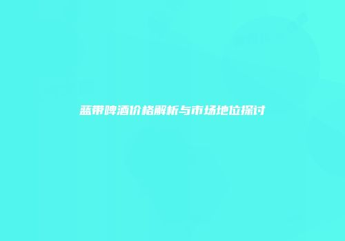 蓝带啤酒价格解析与市场地位探讨