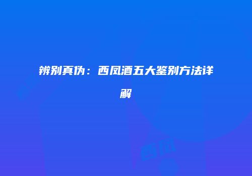 辨别真伪：西凤酒五大鉴别方法详解