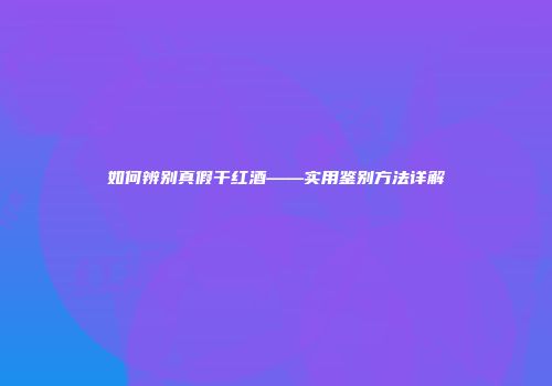 如何辨别真假干红酒——实用鉴别方法详解