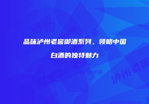 品味泸州老窖御酒系列，领略中国白酒的独特魅力