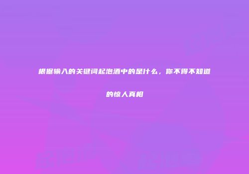 根据输入的关键词起泡酒中的是什么，你不得不知道的惊人真相