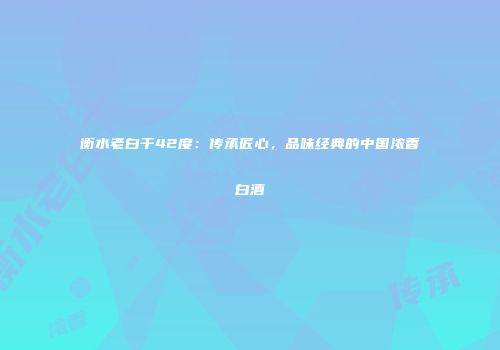 衡水老白干42度：传承匠心，品味经典的中国浓香白酒