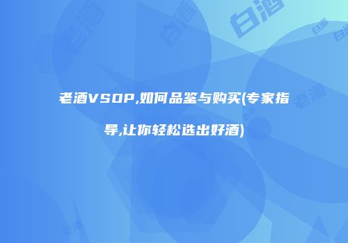 老酒VSOP,如何品鉴与购买(专家指导,让你轻松选出好酒)