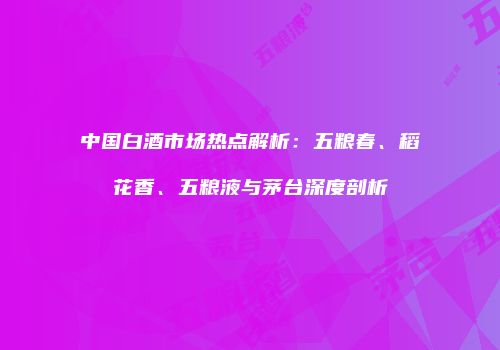 中国白酒市场热点解析：五粮春、稻花香、五粮液与茅台深度剖析