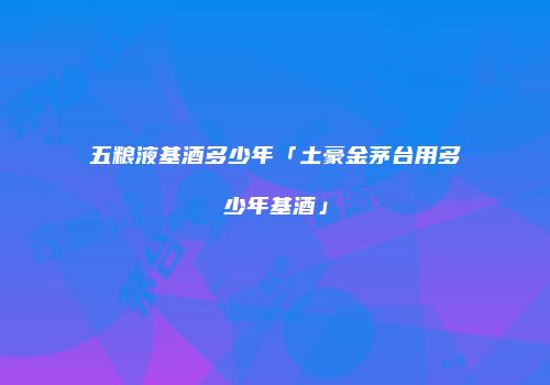 五粮液基酒多少年「土豪金茅台用多少年基酒」