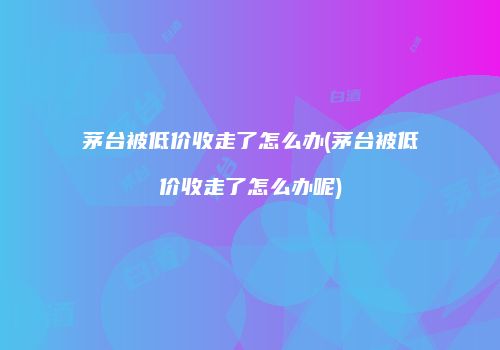 茅台被低价收走了怎么办(茅台被低价收走了怎么办呢)