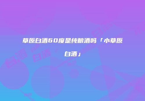 草原白酒60度是纯粮酒吗「小草原白酒」