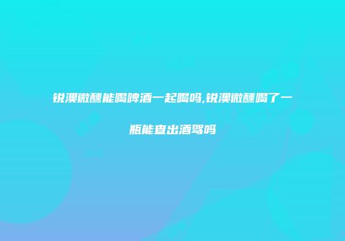 锐澳微醺能喝啤酒一起喝吗,锐澳微醺喝了一瓶能查出酒驾吗
