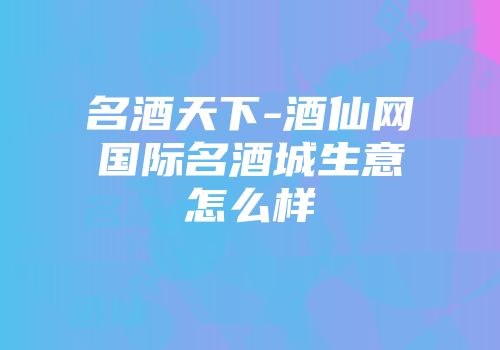 名酒天下-酒仙网国际名酒城生意怎么样