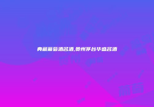 典藏葡萄酒名酒,贵州茅台华盛名酒