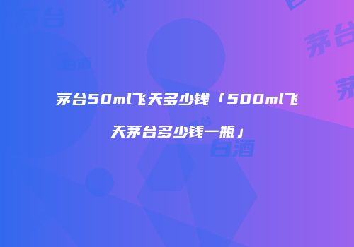 茅台50ml飞天多少钱「500ml飞天茅台多少钱一瓶」