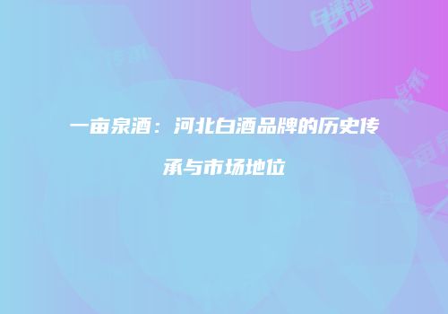 一亩泉酒：河北白酒品牌的历史传承与市场地位