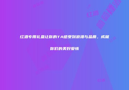 红酒专用礼盒让你的TA感受到浪漫与品质，成就你们的美好爱情