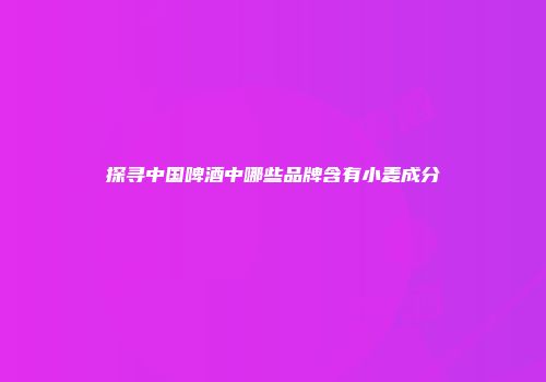 探寻中国啤酒中哪些品牌含有小麦成分