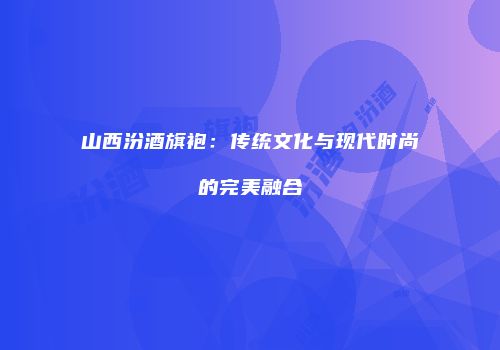 山西汾酒旗袍：传统文化与现代时尚的完美融合
