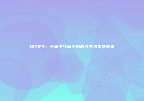 1979年：中国干红葡萄酒的诞生与传奇故事