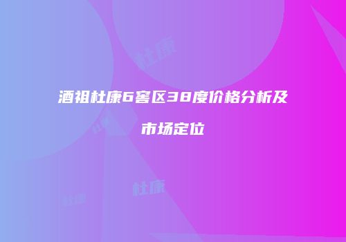 酒祖杜康6窖区38度价格分析及市场定位