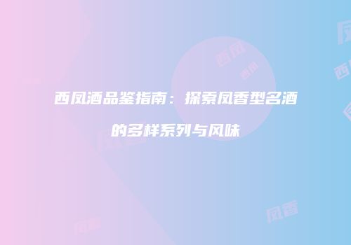 西凤酒品鉴指南：探索凤香型名酒的多样系列与风味
