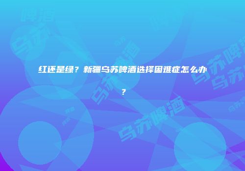 红还是绿？新疆乌苏啤酒选择困难症怎么办？