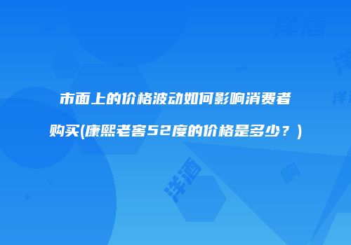 市面上的价格波动如何影响消费者购买(康熙老窖52度的价格是多少？)
