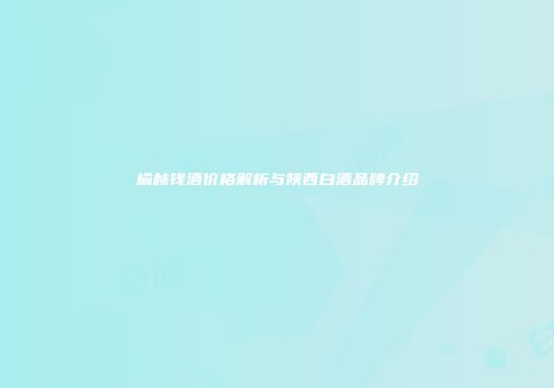 榆林钱酒价格解析与陕西白酒品牌介绍