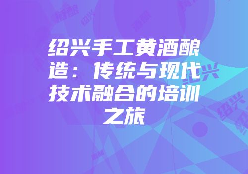绍兴手工黄酒酿造：传统与现代技术融合的培训之旅