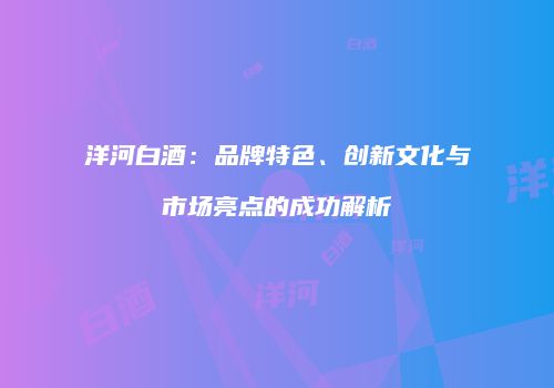 洋河白酒：品牌特色、创新文化与市场亮点的成功解析