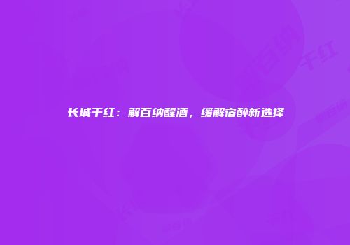 长城干红：解百纳醒酒，缓解宿醉新选择