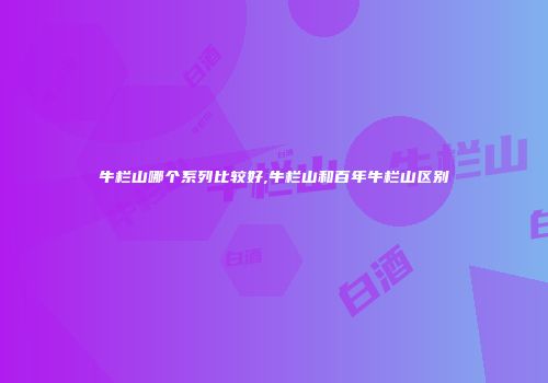 牛栏山哪个系列比较好,牛栏山和百年牛栏山区别