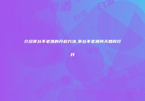 介绍茅台不老酒的开启方法,茅台不老酒问天如何打开