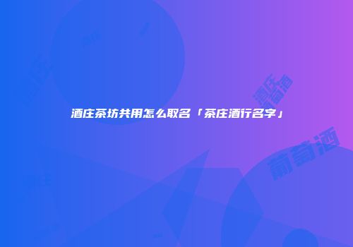 酒庄茶坊共用怎么取名「茶庄酒行名字」
