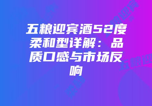五粮迎宾酒52度柔和型详解：品质口感与市场反响
