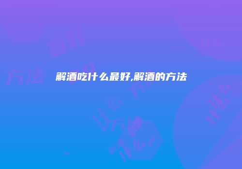 解酒吃什么最好,解酒的方法