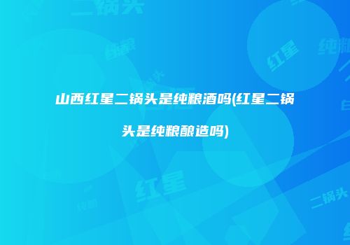 山西红星二锅头是纯粮酒吗(红星二锅头是纯粮酿造吗)