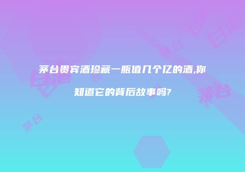 茅台贵宾酒珍藏一瓶值几个亿的酒,你知道它的背后故事吗?