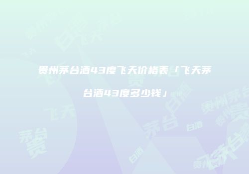 贵州茅台酒43度飞天价格表「飞天茅台酒43度多少钱」